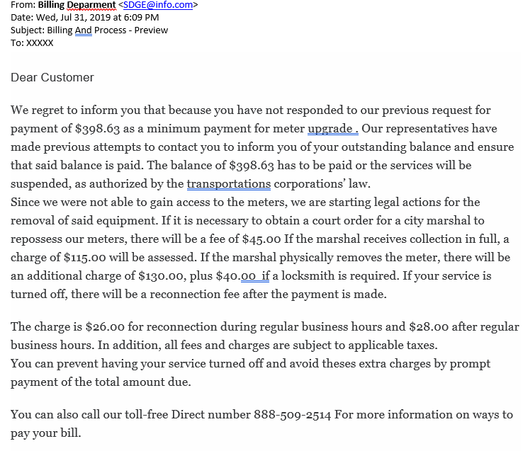 ​ A new type of scam has emerged where our customers are threatened with electric service disconnection if they don’t promptly pay for an electric meter upgrade.  One of our customers was contacted recently via email by a scammer impersonating an SDG&E representative from the billing department. The scammer asked the customer to pay nearly $400 to replace her meter, or else her service would be suspended. The email goes on to threaten the customer with legal action and additional fees if the customer does not allow access to remove the meter.  For your reference, here is a copy of the email:    What to Know The important thing for our customers to know is that SDG&E will not charge them to come out and replace a smart electric meter. The exception to this is when customers opt-out of having a smart meter and ask for an analog model instead. The cost for the opt-out is a one-time meter change fee of $75 and an additional $10 monthly charge, over a three-year period.  SDG&E proactively tracks and maintains 1.45 million electric meters throughout our service area in San Diego County and southern Orange County. If we need to replace a malfunctioning meter, our technicians will knock on the door before changing it.  If our customers have any questions or concerns about emails or phone calls they receive from people claiming to be with SDG&E, they can always reach out to our customer service team at 1-800-411-7343 to verify the information. We also encourage customers to file a police report in cases where they suspect fraud.  Stay Safe from Scammers Unfortunately, utility scams are a nationwide problem. This year, SDG&E has so far received reports of more than 13,600 scam calls targeting our customers. For tips on how to spot utility scams, visit sdge.com/scams.      ​